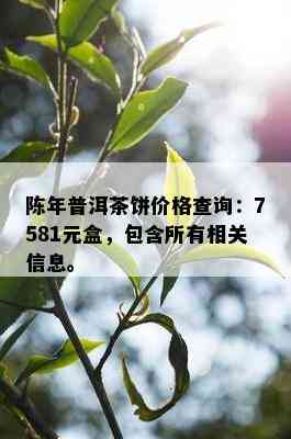 陈年普洱茶饼价格查询：7581元盒，包含所有相关信息。