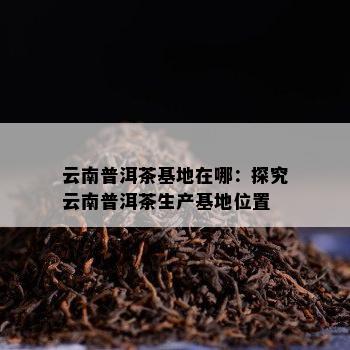 云南普洱茶基地在哪：探究云南普洱茶生产基地位置