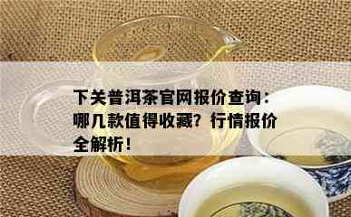 下关普洱茶官网报价查询：哪几款值得收藏？行情报价全解析！