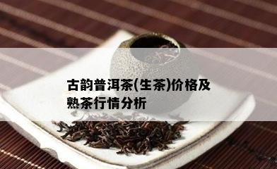 古韵普洱茶(生茶)价格及熟茶行情分析