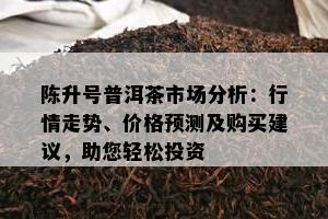 陈升号普洱茶市场分析：行情走势、价格预测及购买建议，助您轻松投资