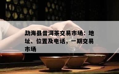 勐海县普洱茶交易市场：地址、位置及电话，一期交易市场