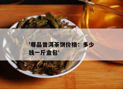 '尊品普洱茶饼价格：多少钱一斤盒包'