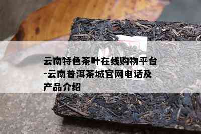 云南特色茶叶在线购物平台-云南普洱茶城官网电话及产品介绍