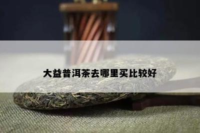 大益普洱茶去哪里买比较好