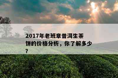 2017年老班章普洱生茶饼的价格分析，你了解多少？