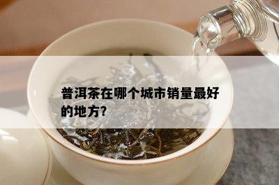 普洱茶在哪个城市销量更好的地方？