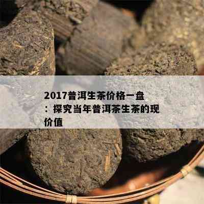 2017普洱生茶价格一盘：探究当年普洱茶生茶的现价值