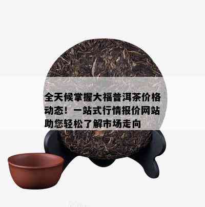 全天候掌握大福普洱茶价格动态！一站式行情报价网站助您轻松了解市场走向