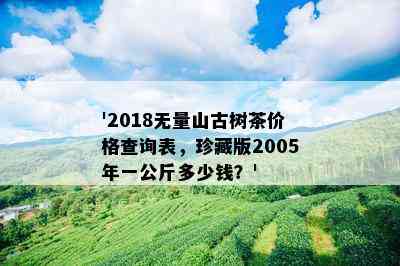 '2018无量山古树茶价格查询表，珍藏版2005年一公斤多少钱？'