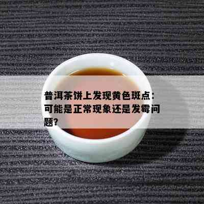 普洱茶饼上发现黄色斑点：可能是正常现象还是发霉问题？