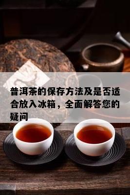 普洱茶的保存方法及是否适合放入冰箱，全面解答您的疑问