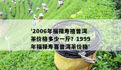 '2006年福禄寿禧普洱茶价格多少一斤？1999年福禄寿喜普洱茶价格'