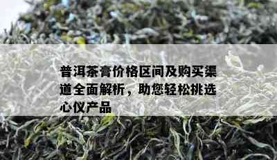 普洱茶膏价格区间及购买渠道全面解析，助您轻松挑选心仪产品