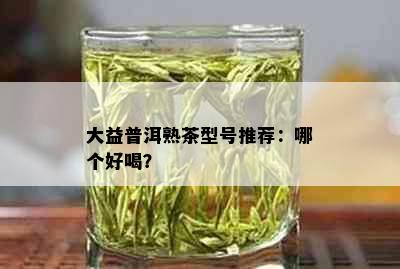 大益普洱熟茶型号推荐：哪个好喝？