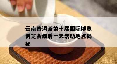 云南普洱茶第十届国际博览博览会最后一天活动地点揭秘