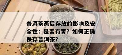 普洱茶蒸后存放的影响及安全性：是否有害？如何正确保存普洱茶？