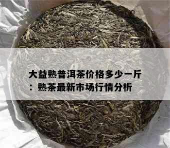 大益熟普洱茶价格多少一斤：熟茶最新市场行情分析