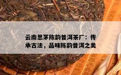 云南思茅陈韵普洱茶厂：传承古法，品味陈韵普洱之美