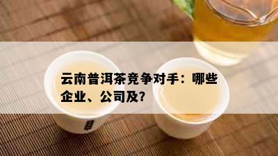 云南普洱茶竞争对手：哪些企业、公司及？