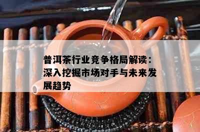 普洱茶行业竞争格局解读：深入挖掘市场对手与未来发展趋势