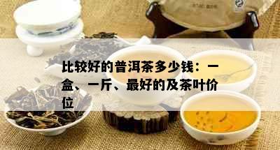 比较好的普洱茶多少钱：一盒、一斤、更好的及茶叶价位