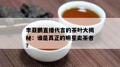 李亚鹏直播代言的茶叶大揭秘：谁是真正的明星卖茶者？