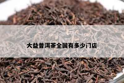 大益普洱茶全国有多少门店