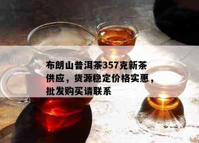 布朗山普洱茶357克新茶供应，货源稳定价格实惠，批发购买请联系