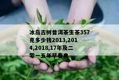 冰岛古树普洱茶生茶357克多少钱2013,2014,2018,17年及二零一五年早春典