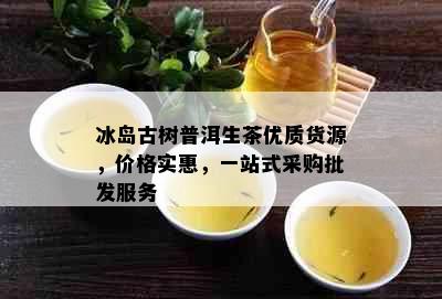 冰岛古树普洱生茶优质货源，价格实惠，一站式采购批发服务