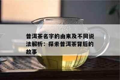 普洱茶名字的由来及不同说法解析：探索普洱茶背后的故事