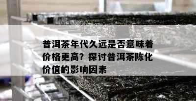 普洱茶年代久远是否意味着价格更高？探讨普洱茶陈化价值的影响因素