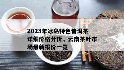 2023年冰岛特色普洱茶详细价格分析，云南茶叶市场最新报价一览