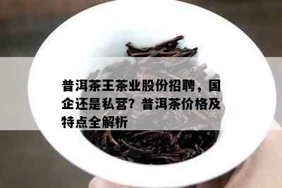 普洱茶王茶业股份招聘，国企还是私营？普洱茶价格及特点全解析