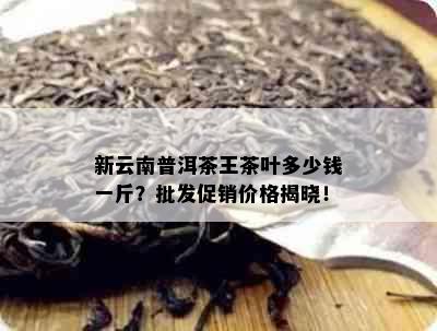 新云南普洱茶王茶叶多少钱一斤？批发促销价格揭晓！