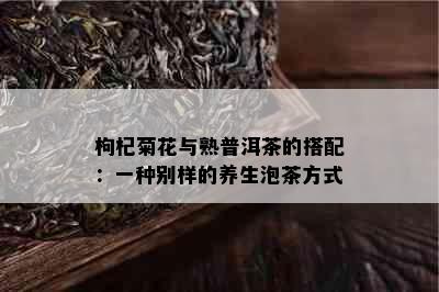 枸杞菊花与熟普洱茶的搭配：一种别样的养生泡茶方式