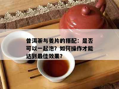 普洱茶与姜片的搭配：是否可以一起泡？如何操作才能达到更佳效果？