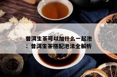 普洱生茶可以加什么一起泡：普洱生茶搭配泡法全解析