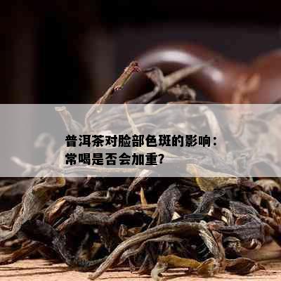 普洱茶对脸部色斑的影响：常喝是否会加重？