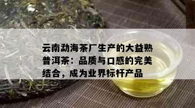 云南勐海茶厂生产的大益熟普洱茶：品质与口感的完美结合，成为业界标杆产品