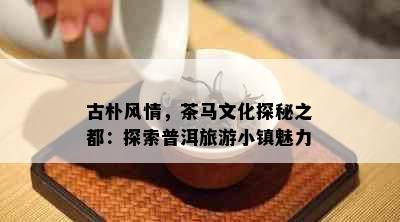 古朴风情，茶马文化探秘之都：探索普洱旅游小镇魅力