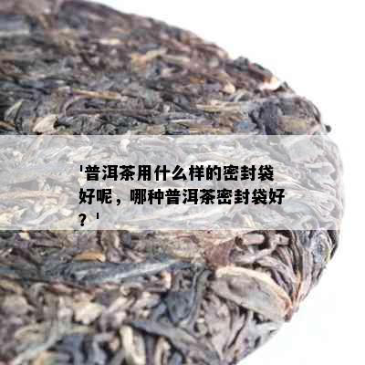 '普洱茶用什么样的密封袋好呢，哪种普洱茶密封袋好？'