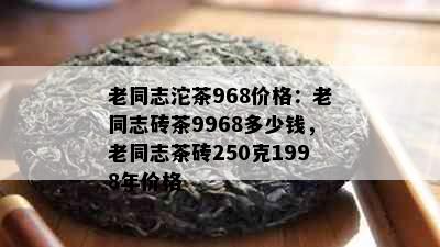 老同志沱茶968价格：老同志砖茶9968多少钱，老同志茶砖250克1998年价格