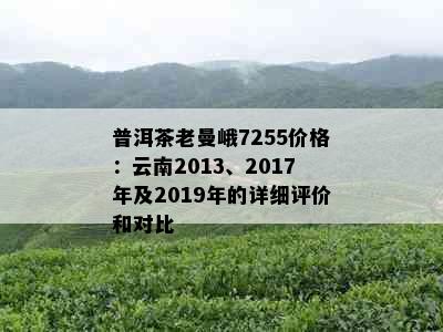 普洱茶老曼峨7255价格：云南2013、2017年及2019年的详细评价和对比