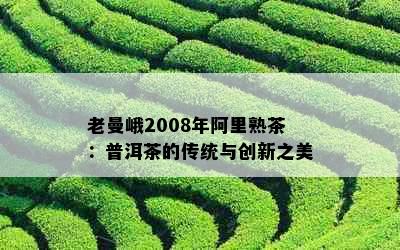 老曼峨2008年阿里熟茶：普洱茶的传统与创新之美