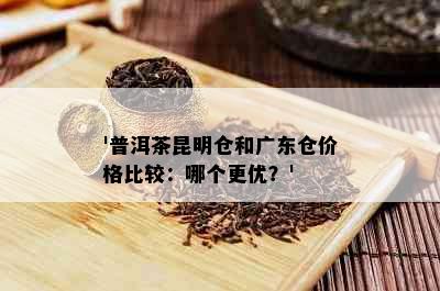 '普洱茶昆明仓和广东仓价格比较：哪个更优？'