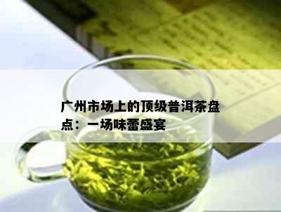 广州市场上的顶级普洱茶盘点：一场味蕾盛宴