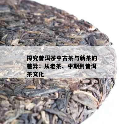 探究普洱茶中古茶与新茶的差异：从老茶、中期到普洱茶文化