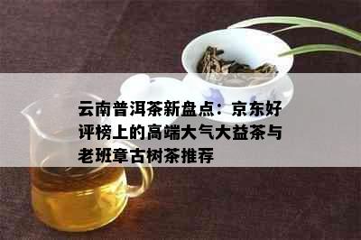 云南普洱茶新盘点：京东好评榜上的高端大气大益茶与老班章古树茶推荐